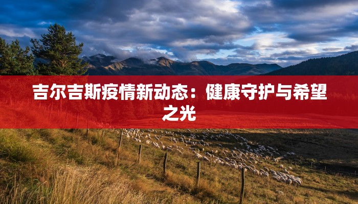 吉尔吉斯疫情新动态:健康守护与希望之光 吉尔吉斯疫情新动态:健康守护与希望之光