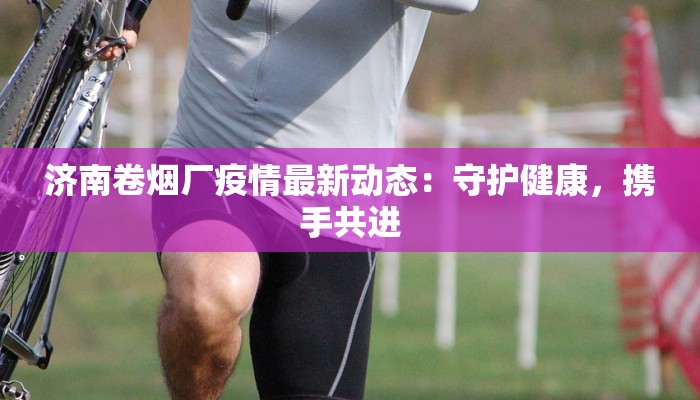 济南卷烟厂疫情最新动态：守护健康，携手共进